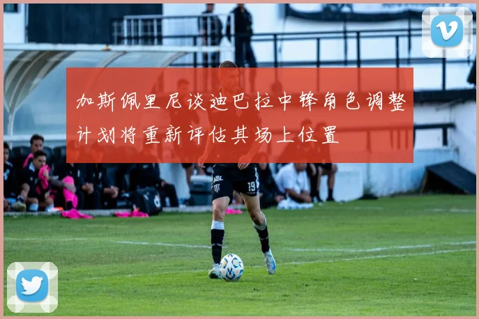 加斯佩里尼谈迪巴拉中锋角色调整计划将重新评估其场上位置