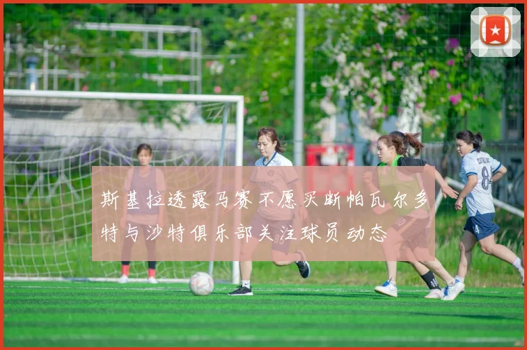 斯基拉透露马赛不愿买断帕瓦尔多特与沙特俱乐部关注球员动态