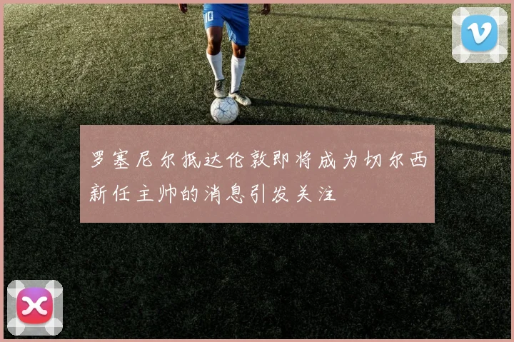 罗塞尼尔抵达伦敦即将成为切尔西新任主帅的消息引发关注