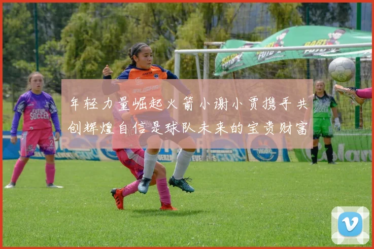 年轻力量崛起火箭小谢小贾携手共创辉煌自信是球队未来的宝贵财富