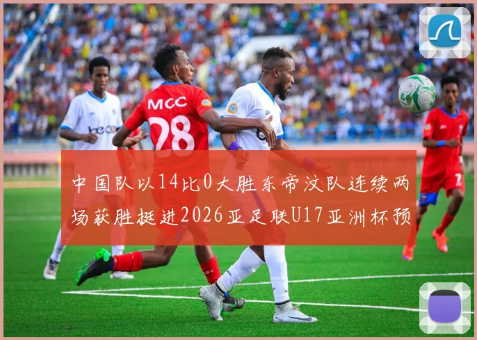中国队以14比0大胜东帝汶队连续两场获胜挺进2026亚足联U17亚洲杯预选赛