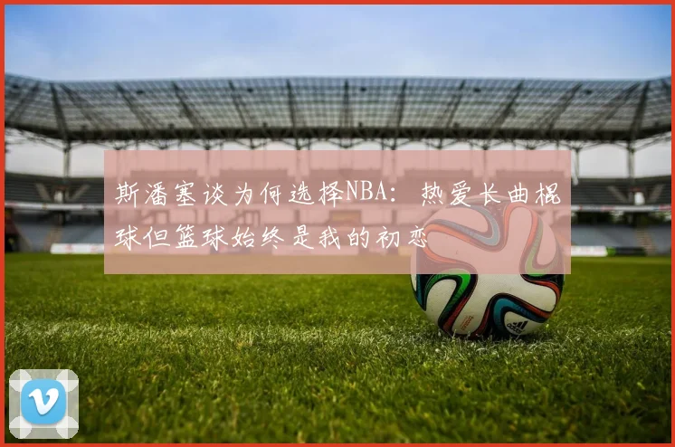 斯潘塞谈为何选择NBA：热爱长曲棍球但篮球始终是我的初恋