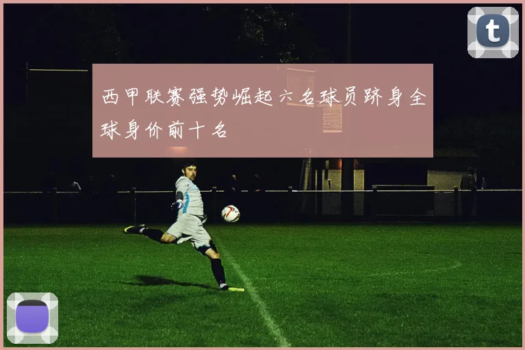 西甲联赛强势崛起六名球员跻身全球身价前十名