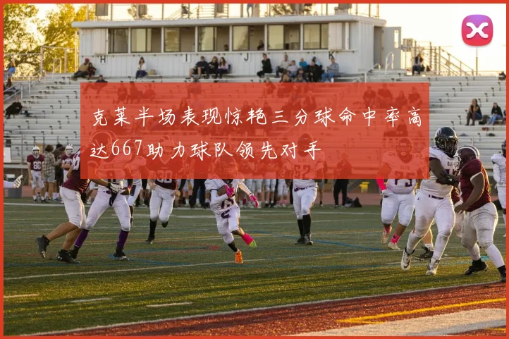 克莱半场表现惊艳三分球命中率高达667助力球队领先对手