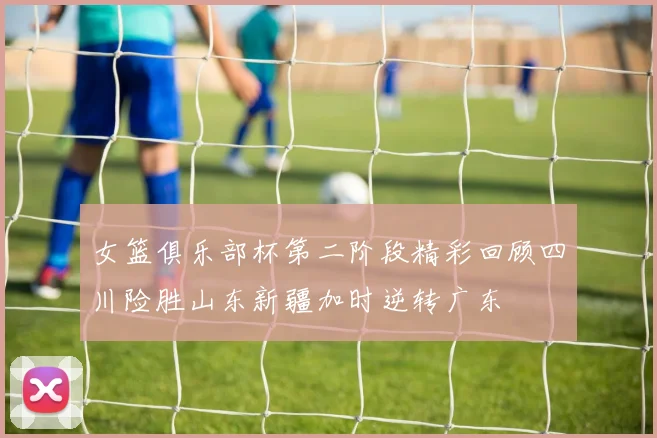 女篮俱乐部杯第二阶段精彩回顾四川险胜山东新疆加时逆转广东
