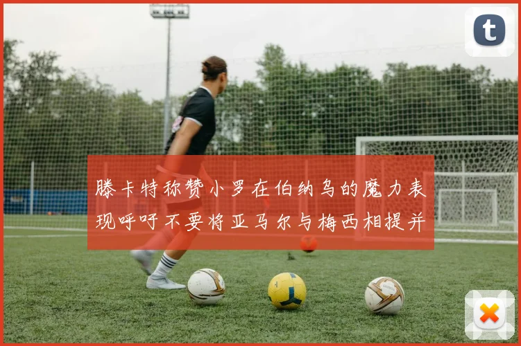 滕卡特称赞小罗在伯纳乌的魔力表现呼吁不要将亚马尔与梅西相提并论