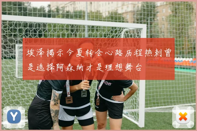 埃泽揭示今夏转会心路历程热刺曾是选择阿森纳才是理想舞台
