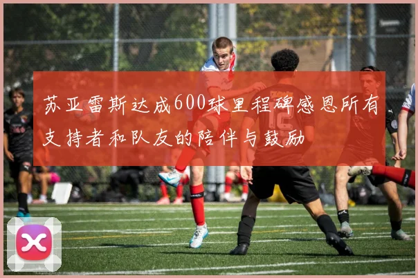 苏亚雷斯达成600球里程碑感恩所有支持者和队友的陪伴与鼓励