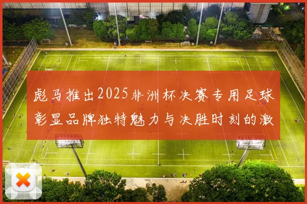 彪马推出2025非洲杯决赛专用足球彰显品牌独特魅力与决胜时刻的激情