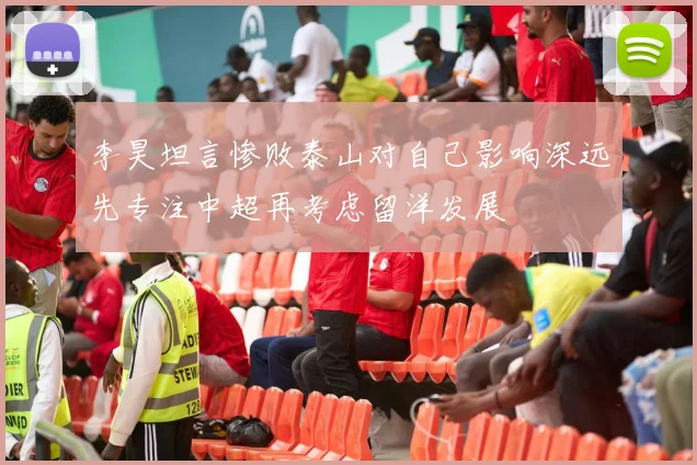 李昊坦言惨败泰山对自己影响深远先专注中超再考虑留洋发展