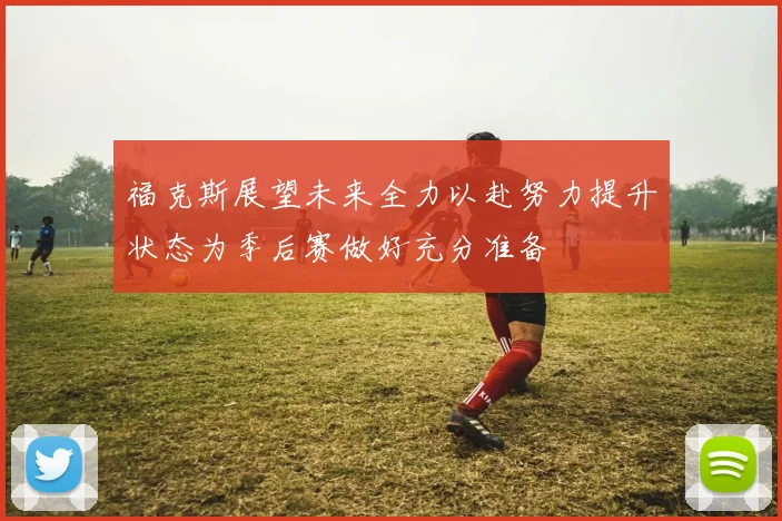 福克斯展望未来全力以赴努力提升状态为季后赛做好充分准备