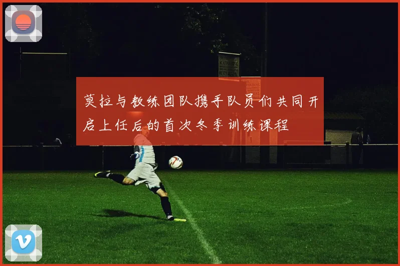 莫拉与教练团队携手队员们共同开启上任后的首次冬季训练课程