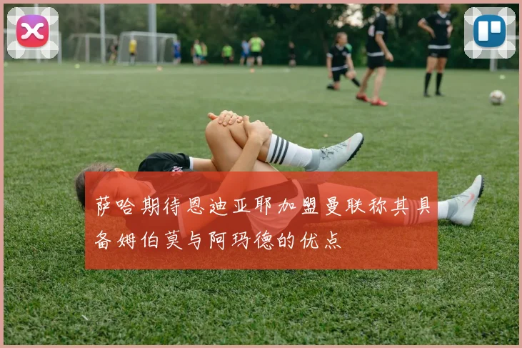 萨哈期待恩迪亚耶加盟曼联称其具备姆伯莫与阿玛德的优点