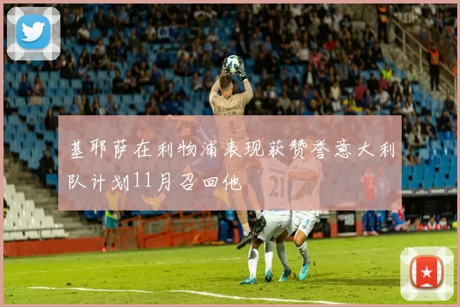基耶萨在利物浦表现获赞誉意大利队计划11月召回他